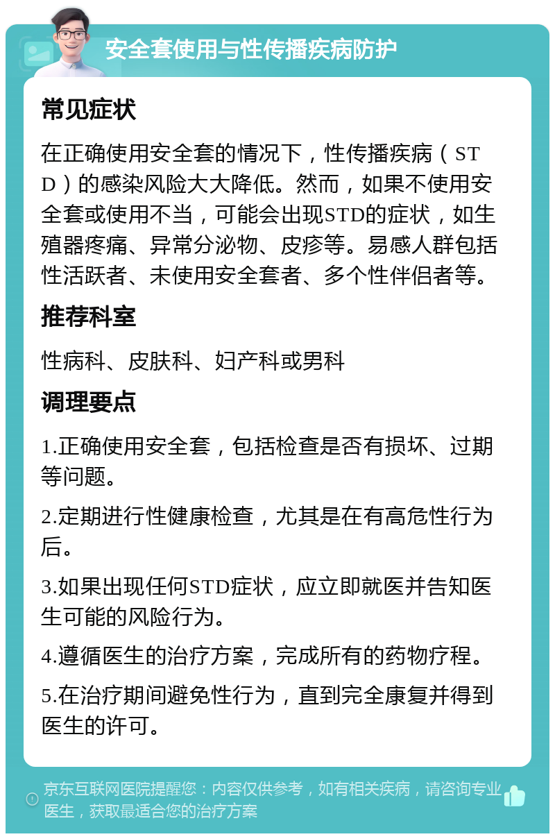 安全套使用与性传播疾病防护 常见症状 在正确使用安全套的情况下，性传播疾病（STD）的感染风险大大降低。然而，如果不使用安全套或使用不当，可能会出现STD的症状，如生殖器疼痛、异常分泌物、皮疹等。易感人群包括性活跃者、未使用安全套者、多个性伴侣者等。 推荐科室 性病科、皮肤科、妇产科或男科 调理要点 1.正确使用安全套，包括检查是否有损坏、过期等问题。 2.定期进行性健康检查，尤其是在有高危性行为后。 3.如果出现任何STD症状，应立即就医并告知医生可能的风险行为。 4.遵循医生的治疗方案，完成所有的药物疗程。 5.在治疗期间避免性行为，直到完全康复并得到医生的许可。