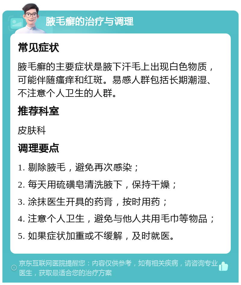 腋毛癣的治疗与调理 常见症状 腋毛癣的主要症状是腋下汗毛上出现白色物质，可能伴随瘙痒和红斑。易感人群包括长期潮湿、不注意个人卫生的人群。 推荐科室 皮肤科 调理要点 1. 剔除腋毛，避免再次感染； 2. 每天用硫磺皂清洗腋下，保持干燥； 3. 涂抹医生开具的药膏，按时用药； 4. 注意个人卫生，避免与他人共用毛巾等物品； 5. 如果症状加重或不缓解，及时就医。