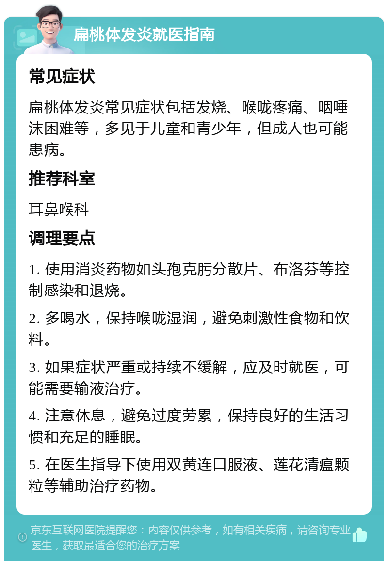 扁桃体发炎就医指南 常见症状 扁桃体发炎常见症状包括发烧、喉咙疼痛、咽唾沫困难等，多见于儿童和青少年，但成人也可能患病。 推荐科室 耳鼻喉科 调理要点 1. 使用消炎药物如头孢克肟分散片、布洛芬等控制感染和退烧。 2. 多喝水，保持喉咙湿润，避免刺激性食物和饮料。 3. 如果症状严重或持续不缓解，应及时就医，可能需要输液治疗。 4. 注意休息，避免过度劳累，保持良好的生活习惯和充足的睡眠。 5. 在医生指导下使用双黄连口服液、莲花清瘟颗粒等辅助治疗药物。