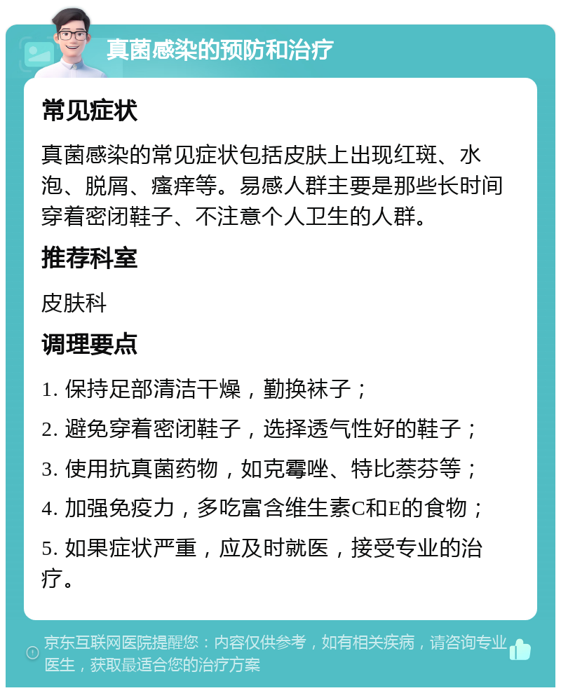 真菌感染的预防和治疗 常见症状 真菌感染的常见症状包括皮肤上出现红斑、水泡、脱屑、瘙痒等。易感人群主要是那些长时间穿着密闭鞋子、不注意个人卫生的人群。 推荐科室 皮肤科 调理要点 1. 保持足部清洁干燥，勤换袜子； 2. 避免穿着密闭鞋子，选择透气性好的鞋子； 3. 使用抗真菌药物，如克霉唑、特比萘芬等； 4. 加强免疫力，多吃富含维生素C和E的食物； 5. 如果症状严重，应及时就医，接受专业的治疗。