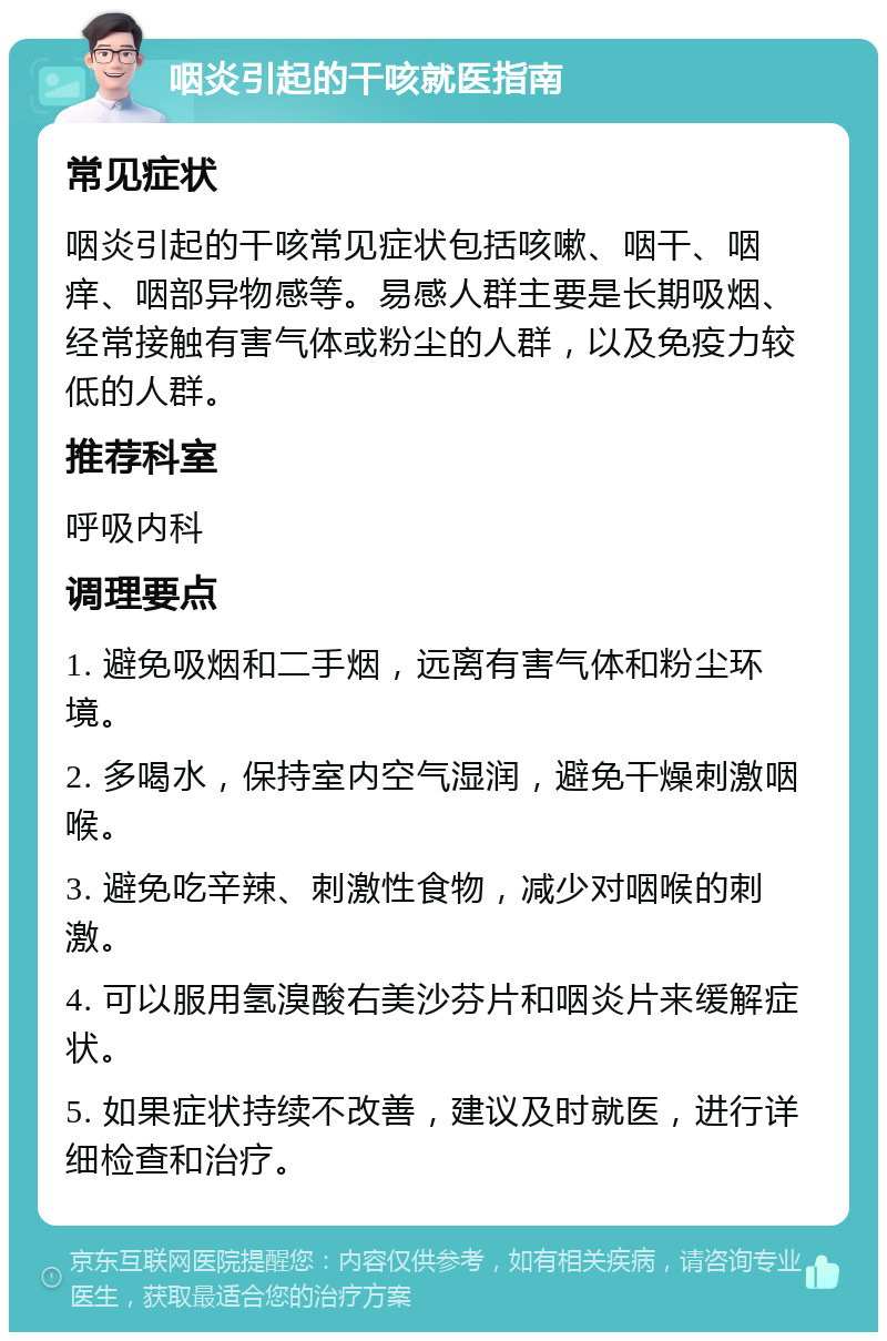 咽炎引起的干咳就医指南 常见症状 咽炎引起的干咳常见症状包括咳嗽、咽干、咽痒、咽部异物感等。易感人群主要是长期吸烟、经常接触有害气体或粉尘的人群，以及免疫力较低的人群。 推荐科室 呼吸内科 调理要点 1. 避免吸烟和二手烟，远离有害气体和粉尘环境。 2. 多喝水，保持室内空气湿润，避免干燥刺激咽喉。 3. 避免吃辛辣、刺激性食物，减少对咽喉的刺激。 4. 可以服用氢溴酸右美沙芬片和咽炎片来缓解症状。 5. 如果症状持续不改善，建议及时就医，进行详细检查和治疗。