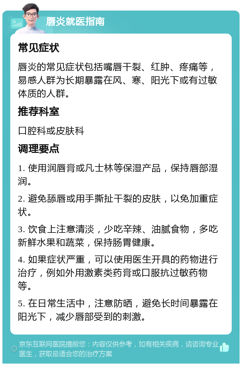 唇炎就医指南 常见症状 唇炎的常见症状包括嘴唇干裂、红肿、疼痛等，易感人群为长期暴露在风、寒、阳光下或有过敏体质的人群。 推荐科室 口腔科或皮肤科 调理要点 1. 使用润唇膏或凡士林等保湿产品，保持唇部湿润。 2. 避免舔唇或用手撕扯干裂的皮肤，以免加重症状。 3. 饮食上注意清淡，少吃辛辣、油腻食物，多吃新鲜水果和蔬菜，保持肠胃健康。 4. 如果症状严重，可以使用医生开具的药物进行治疗，例如外用激素类药膏或口服抗过敏药物等。 5. 在日常生活中，注意防晒，避免长时间暴露在阳光下，减少唇部受到的刺激。