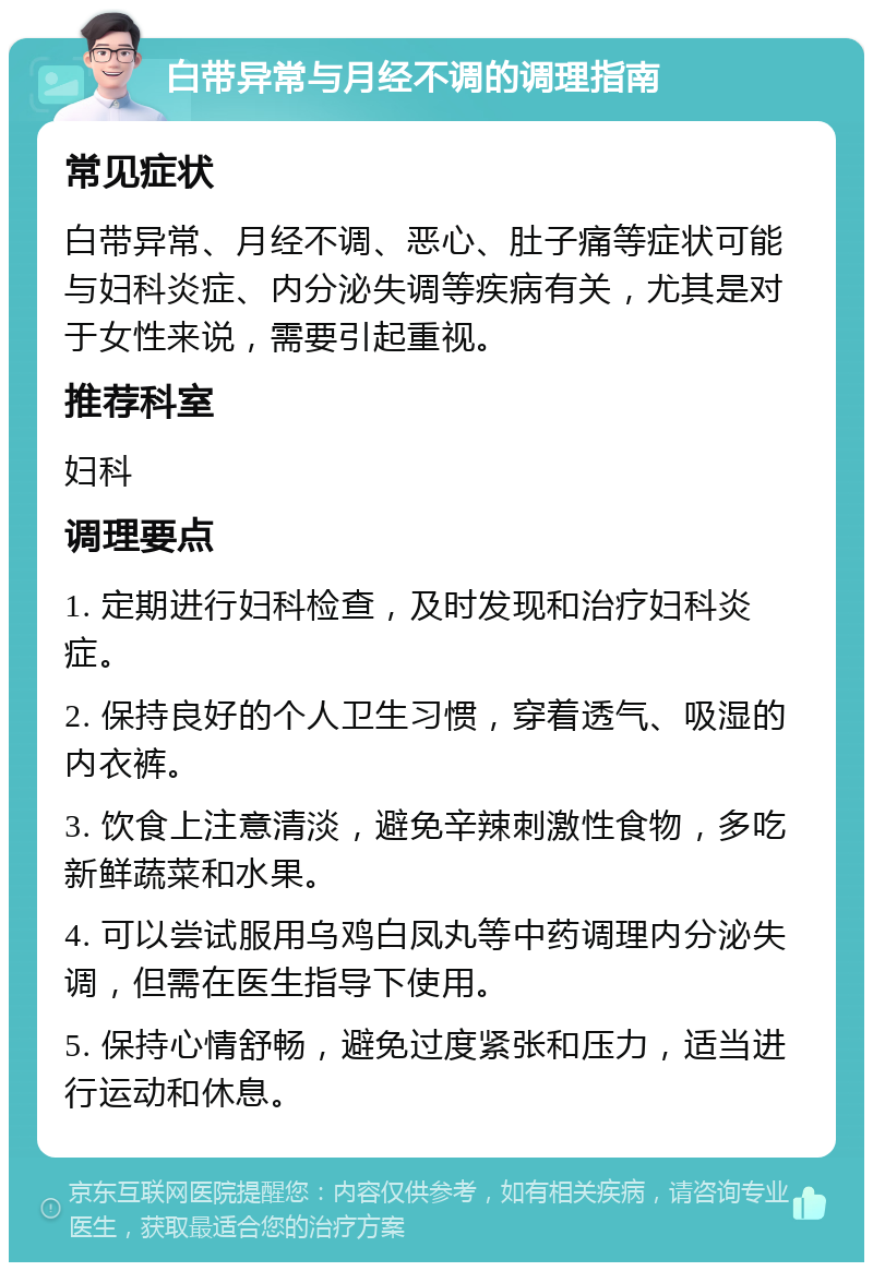 白带异常与月经不调的调理指南 常见症状 白带异常、月经不调、恶心、肚子痛等症状可能与妇科炎症、内分泌失调等疾病有关，尤其是对于女性来说，需要引起重视。 推荐科室 妇科 调理要点 1. 定期进行妇科检查，及时发现和治疗妇科炎症。 2. 保持良好的个人卫生习惯，穿着透气、吸湿的内衣裤。 3. 饮食上注意清淡，避免辛辣刺激性食物，多吃新鲜蔬菜和水果。 4. 可以尝试服用乌鸡白凤丸等中药调理内分泌失调，但需在医生指导下使用。 5. 保持心情舒畅，避免过度紧张和压力，适当进行运动和休息。