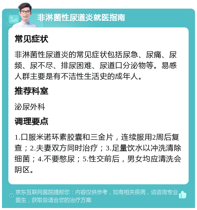 非淋菌性尿道炎就医指南 常见症状 非淋菌性尿道炎的常见症状包括尿急、尿痛、尿频、尿不尽、排尿困难、尿道口分泌物等。易感人群主要是有不洁性生活史的成年人。 推荐科室 泌尿外科 调理要点 1.口服米诺环素胶囊和三金片，连续服用2周后复查；2.夫妻双方同时治疗；3.足量饮水以冲洗清除细菌；4.不要憋尿；5.性交前后，男女均应清洗会阴区。