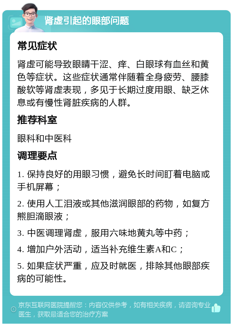 肾虚引起的眼部问题 常见症状 肾虚可能导致眼睛干涩、痒、白眼球有血丝和黄色等症状。这些症状通常伴随着全身疲劳、腰膝酸软等肾虚表现，多见于长期过度用眼、缺乏休息或有慢性肾脏疾病的人群。 推荐科室 眼科和中医科 调理要点 1. 保持良好的用眼习惯，避免长时间盯着电脑或手机屏幕； 2. 使用人工泪液或其他滋润眼部的药物，如复方熊胆滴眼液； 3. 中医调理肾虚，服用六味地黄丸等中药； 4. 增加户外活动，适当补充维生素A和C； 5. 如果症状严重，应及时就医，排除其他眼部疾病的可能性。