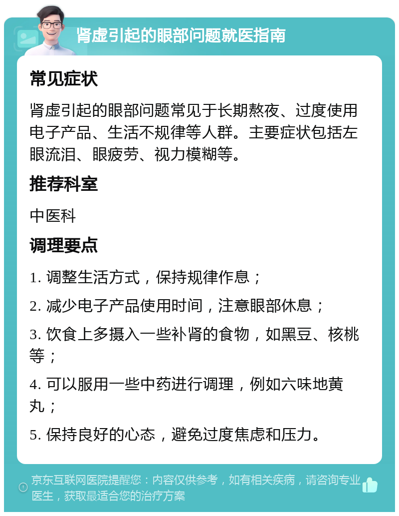 肾虚引起的眼部问题就医指南 常见症状 肾虚引起的眼部问题常见于长期熬夜、过度使用电子产品、生活不规律等人群。主要症状包括左眼流泪、眼疲劳、视力模糊等。 推荐科室 中医科 调理要点 1. 调整生活方式，保持规律作息； 2. 减少电子产品使用时间，注意眼部休息； 3. 饮食上多摄入一些补肾的食物，如黑豆、核桃等； 4. 可以服用一些中药进行调理，例如六味地黄丸； 5. 保持良好的心态，避免过度焦虑和压力。