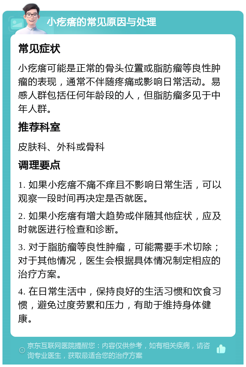 小疙瘩的常见原因与处理 常见症状 小疙瘩可能是正常的骨头位置或脂肪瘤等良性肿瘤的表现，通常不伴随疼痛或影响日常活动。易感人群包括任何年龄段的人，但脂肪瘤多见于中年人群。 推荐科室 皮肤科、外科或骨科 调理要点 1. 如果小疙瘩不痛不痒且不影响日常生活，可以观察一段时间再决定是否就医。 2. 如果小疙瘩有增大趋势或伴随其他症状，应及时就医进行检查和诊断。 3. 对于脂肪瘤等良性肿瘤，可能需要手术切除；对于其他情况，医生会根据具体情况制定相应的治疗方案。 4. 在日常生活中，保持良好的生活习惯和饮食习惯，避免过度劳累和压力，有助于维持身体健康。