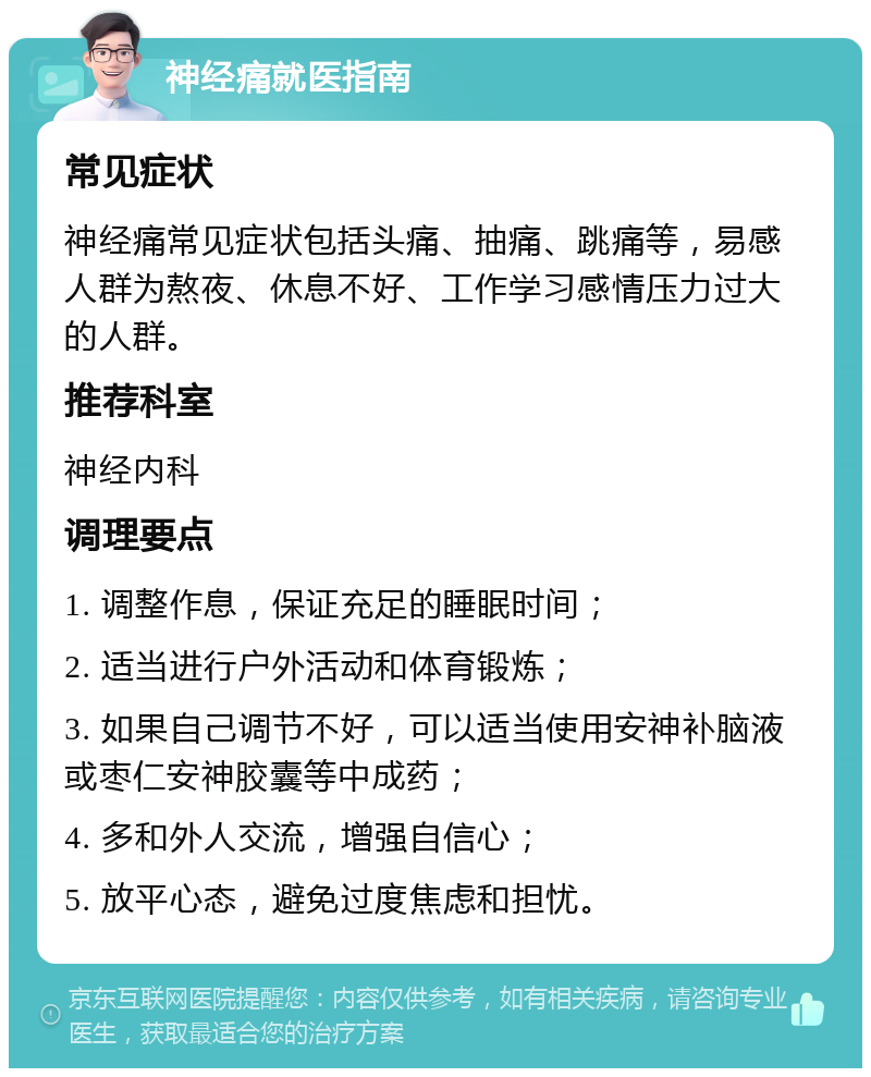 神经痛就医指南 常见症状 神经痛常见症状包括头痛、抽痛、跳痛等，易感人群为熬夜、休息不好、工作学习感情压力过大的人群。 推荐科室 神经内科 调理要点 1. 调整作息，保证充足的睡眠时间； 2. 适当进行户外活动和体育锻炼； 3. 如果自己调节不好，可以适当使用安神补脑液或枣仁安神胶囊等中成药； 4. 多和外人交流，增强自信心； 5. 放平心态，避免过度焦虑和担忧。