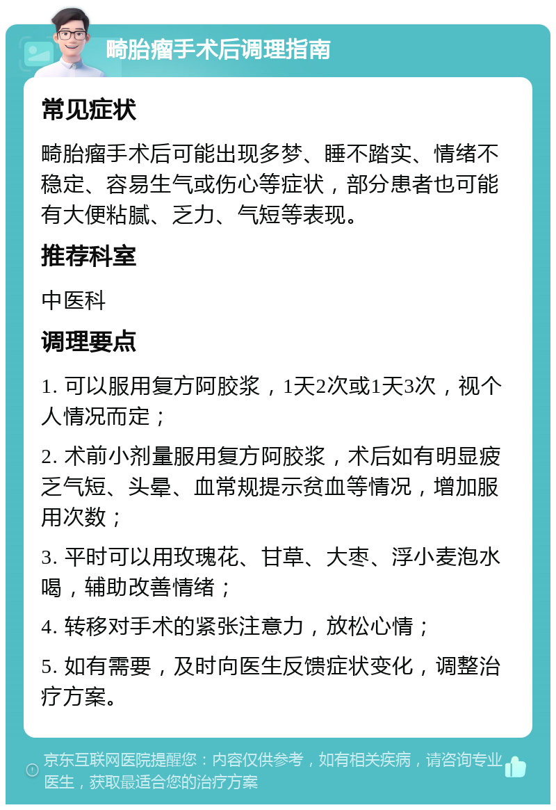 畸胎瘤手术后调理指南 常见症状 畸胎瘤手术后可能出现多梦、睡不踏实、情绪不稳定、容易生气或伤心等症状，部分患者也可能有大便粘腻、乏力、气短等表现。 推荐科室 中医科 调理要点 1. 可以服用复方阿胶浆，1天2次或1天3次，视个人情况而定； 2. 术前小剂量服用复方阿胶浆，术后如有明显疲乏气短、头晕、血常规提示贫血等情况，增加服用次数； 3. 平时可以用玫瑰花、甘草、大枣、浮小麦泡水喝，辅助改善情绪； 4. 转移对手术的紧张注意力，放松心情； 5. 如有需要，及时向医生反馈症状变化，调整治疗方案。