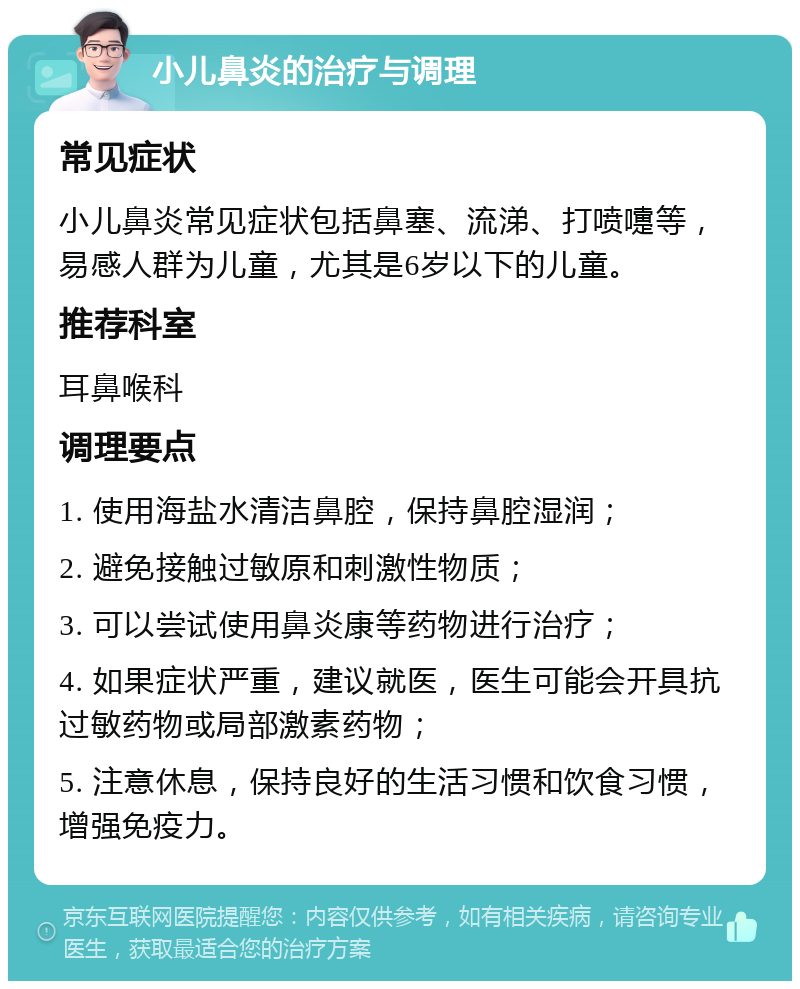 小儿鼻炎的治疗与调理 常见症状 小儿鼻炎常见症状包括鼻塞、流涕、打喷嚏等，易感人群为儿童，尤其是6岁以下的儿童。 推荐科室 耳鼻喉科 调理要点 1. 使用海盐水清洁鼻腔，保持鼻腔湿润； 2. 避免接触过敏原和刺激性物质； 3. 可以尝试使用鼻炎康等药物进行治疗； 4. 如果症状严重，建议就医，医生可能会开具抗过敏药物或局部激素药物； 5. 注意休息，保持良好的生活习惯和饮食习惯，增强免疫力。