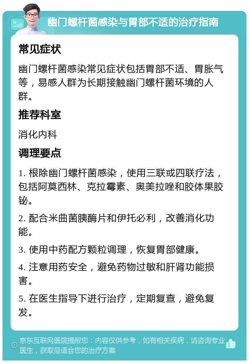 幽门螺杆菌感染与胃部不适的治疗指南 常见症状 幽门螺杆菌感染常见症状包括胃部不适、胃胀气等，易感人群为长期接触幽门螺杆菌环境的人群。 推荐科室 消化内科 调理要点 1. 根除幽门螺杆菌感染，使用三联或四联疗法，包括阿莫西林、克拉霉素、奥美拉唑和胶体果胶铋。 2. 配合米曲菌胰酶片和伊托必利，改善消化功能。 3. 使用中药配方颗粒调理，恢复胃部健康。 4. 注意用药安全，避免药物过敏和肝肾功能损害。 5. 在医生指导下进行治疗，定期复查，避免复发。