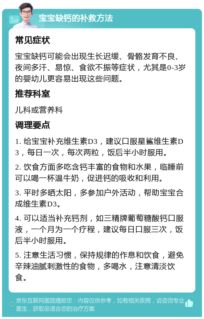 宝宝缺钙的补救方法 常见症状 宝宝缺钙可能会出现生长迟缓、骨骼发育不良、夜间多汗、易惊、食欲不振等症状，尤其是0-3岁的婴幼儿更容易出现这些问题。 推荐科室 儿科或营养科 调理要点 1. 给宝宝补充维生素D3，建议口服星鲨维生素D3，每日一次，每次两粒，饭后半小时服用。 2. 饮食方面多吃含钙丰富的食物和水果，临睡前可以喝一杯温牛奶，促进钙的吸收和利用。 3. 平时多晒太阳，多参加户外活动，帮助宝宝合成维生素D3。 4. 可以适当补充钙剂，如三精牌葡萄糖酸钙口服液，一个月为一个疗程，建议每日口服三次，饭后半小时服用。 5. 注意生活习惯，保持规律的作息和饮食，避免辛辣油腻刺激性的食物，多喝水，注意清淡饮食。