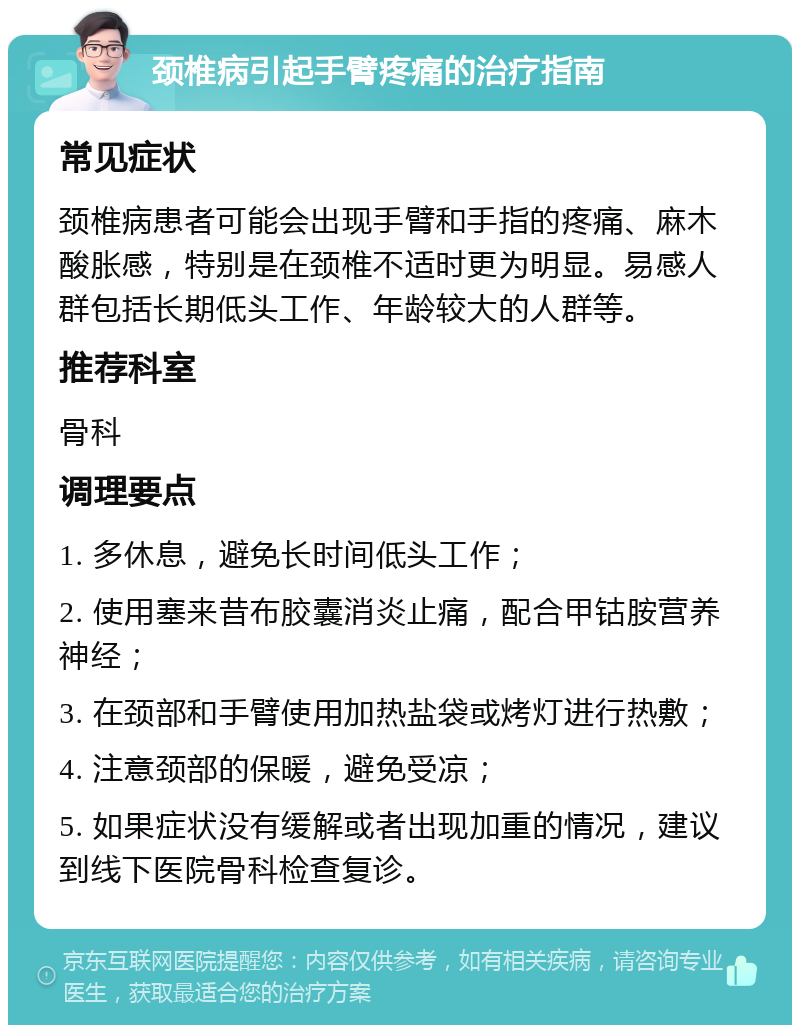 颈椎病引起手臂疼痛的治疗指南 常见症状 颈椎病患者可能会出现手臂和手指的疼痛、麻木酸胀感，特别是在颈椎不适时更为明显。易感人群包括长期低头工作、年龄较大的人群等。 推荐科室 骨科 调理要点 1. 多休息，避免长时间低头工作； 2. 使用塞来昔布胶囊消炎止痛，配合甲钴胺营养神经； 3. 在颈部和手臂使用加热盐袋或烤灯进行热敷； 4. 注意颈部的保暖，避免受凉； 5. 如果症状没有缓解或者出现加重的情况，建议到线下医院骨科检查复诊。