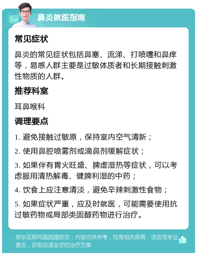 鼻炎就医指南 常见症状 鼻炎的常见症状包括鼻塞、流涕、打喷嚏和鼻痒等，易感人群主要是过敏体质者和长期接触刺激性物质的人群。 推荐科室 耳鼻喉科 调理要点 1. 避免接触过敏原，保持室内空气清新； 2. 使用鼻腔喷雾剂或滴鼻剂缓解症状； 3. 如果伴有胃火旺盛、脾虚湿热等症状，可以考虑服用清热解毒、健脾利湿的中药； 4. 饮食上应注意清淡，避免辛辣刺激性食物； 5. 如果症状严重，应及时就医，可能需要使用抗过敏药物或局部类固醇药物进行治疗。