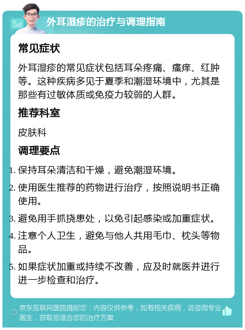 外耳湿疹的治疗与调理指南 常见症状 外耳湿疹的常见症状包括耳朵疼痛、瘙痒、红肿等。这种疾病多见于夏季和潮湿环境中，尤其是那些有过敏体质或免疫力较弱的人群。 推荐科室 皮肤科 调理要点 保持耳朵清洁和干燥，避免潮湿环境。 使用医生推荐的药物进行治疗，按照说明书正确使用。 避免用手抓挠患处，以免引起感染或加重症状。 注意个人卫生，避免与他人共用毛巾、枕头等物品。 如果症状加重或持续不改善，应及时就医并进行进一步检查和治疗。