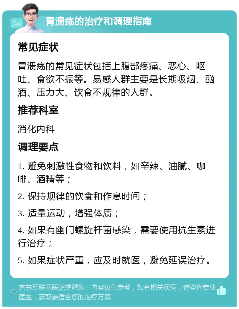 胃溃疡的治疗和调理指南 常见症状 胃溃疡的常见症状包括上腹部疼痛、恶心、呕吐、食欲不振等。易感人群主要是长期吸烟、酗酒、压力大、饮食不规律的人群。 推荐科室 消化内科 调理要点 1. 避免刺激性食物和饮料，如辛辣、油腻、咖啡、酒精等； 2. 保持规律的饮食和作息时间； 3. 适量运动，增强体质； 4. 如果有幽门螺旋杆菌感染，需要使用抗生素进行治疗； 5. 如果症状严重，应及时就医，避免延误治疗。