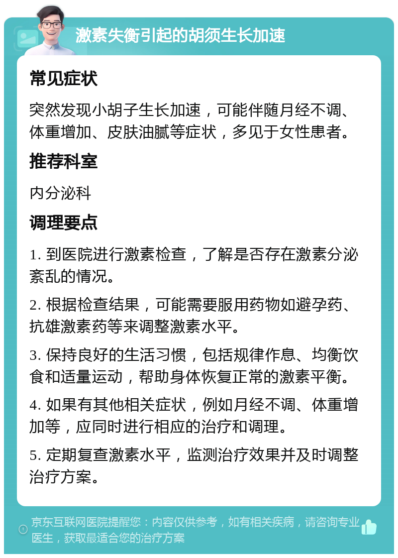 激素失衡引起的胡须生长加速 常见症状 突然发现小胡子生长加速，可能伴随月经不调、体重增加、皮肤油腻等症状，多见于女性患者。 推荐科室 内分泌科 调理要点 1. 到医院进行激素检查，了解是否存在激素分泌紊乱的情况。 2. 根据检查结果，可能需要服用药物如避孕药、抗雄激素药等来调整激素水平。 3. 保持良好的生活习惯，包括规律作息、均衡饮食和适量运动，帮助身体恢复正常的激素平衡。 4. 如果有其他相关症状，例如月经不调、体重增加等，应同时进行相应的治疗和调理。 5. 定期复查激素水平，监测治疗效果并及时调整治疗方案。