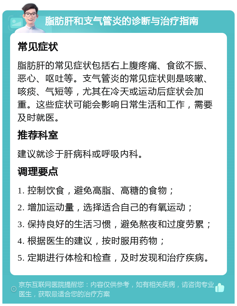 脂肪肝和支气管炎的诊断与治疗指南 常见症状 脂肪肝的常见症状包括右上腹疼痛、食欲不振、恶心、呕吐等。支气管炎的常见症状则是咳嗽、咳痰、气短等，尤其在冷天或运动后症状会加重。这些症状可能会影响日常生活和工作，需要及时就医。 推荐科室 建议就诊于肝病科或呼吸内科。 调理要点 1. 控制饮食，避免高脂、高糖的食物； 2. 增加运动量，选择适合自己的有氧运动； 3. 保持良好的生活习惯，避免熬夜和过度劳累； 4. 根据医生的建议，按时服用药物； 5. 定期进行体检和检查，及时发现和治疗疾病。