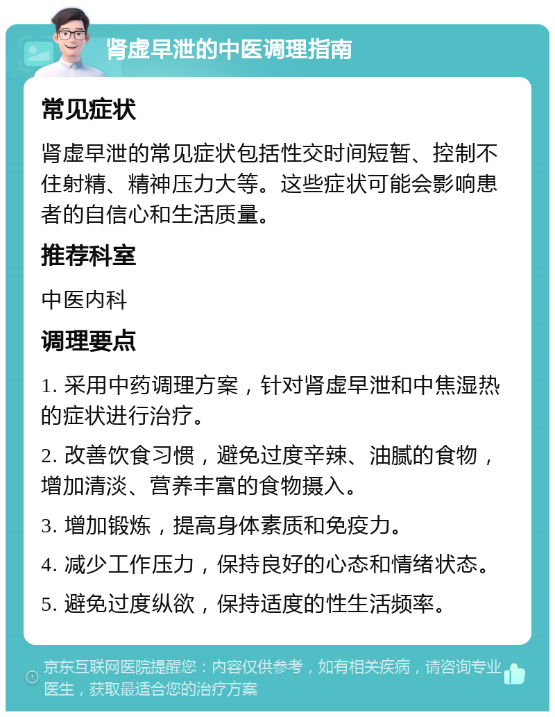 肾虚早泄的中医调理指南 常见症状 肾虚早泄的常见症状包括性交时间短暂、控制不住射精、精神压力大等。这些症状可能会影响患者的自信心和生活质量。 推荐科室 中医内科 调理要点 1. 采用中药调理方案，针对肾虚早泄和中焦湿热的症状进行治疗。 2. 改善饮食习惯，避免过度辛辣、油腻的食物，增加清淡、营养丰富的食物摄入。 3. 增加锻炼，提高身体素质和免疫力。 4. 减少工作压力，保持良好的心态和情绪状态。 5. 避免过度纵欲，保持适度的性生活频率。