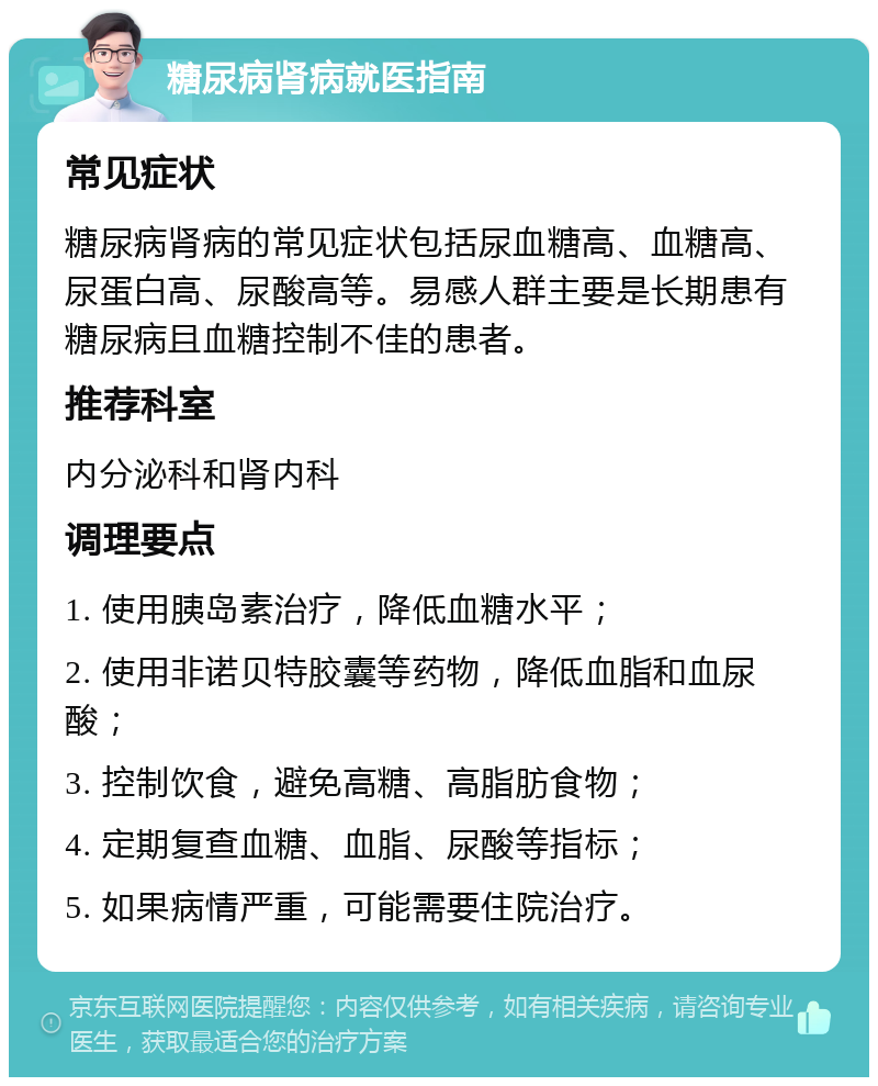 糖尿病肾病就医指南 常见症状 糖尿病肾病的常见症状包括尿血糖高、血糖高、尿蛋白高、尿酸高等。易感人群主要是长期患有糖尿病且血糖控制不佳的患者。 推荐科室 内分泌科和肾内科 调理要点 1. 使用胰岛素治疗，降低血糖水平； 2. 使用非诺贝特胶囊等药物，降低血脂和血尿酸； 3. 控制饮食，避免高糖、高脂肪食物； 4. 定期复查血糖、血脂、尿酸等指标； 5. 如果病情严重，可能需要住院治疗。