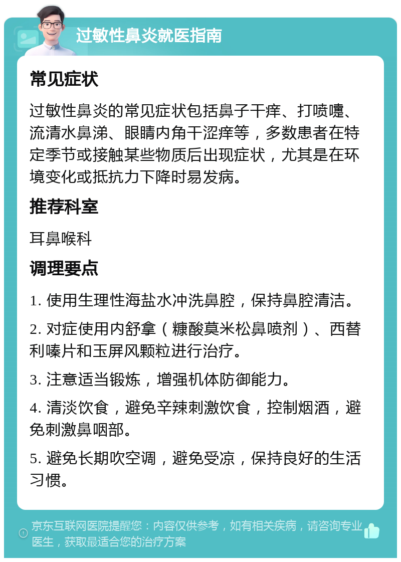 过敏性鼻炎就医指南 常见症状 过敏性鼻炎的常见症状包括鼻子干痒、打喷嚏、流清水鼻涕、眼睛内角干涩痒等，多数患者在特定季节或接触某些物质后出现症状，尤其是在环境变化或抵抗力下降时易发病。 推荐科室 耳鼻喉科 调理要点 1. 使用生理性海盐水冲洗鼻腔，保持鼻腔清洁。 2. 对症使用内舒拿（糠酸莫米松鼻喷剂）、西替利嗪片和玉屏风颗粒进行治疗。 3. 注意适当锻炼，增强机体防御能力。 4. 清淡饮食，避免辛辣刺激饮食，控制烟酒，避免刺激鼻咽部。 5. 避免长期吹空调，避免受凉，保持良好的生活习惯。