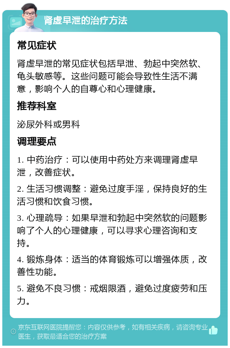 肾虚早泄的治疗方法 常见症状 肾虚早泄的常见症状包括早泄、勃起中突然软、龟头敏感等。这些问题可能会导致性生活不满意，影响个人的自尊心和心理健康。 推荐科室 泌尿外科或男科 调理要点 1. 中药治疗：可以使用中药处方来调理肾虚早泄，改善症状。 2. 生活习惯调整：避免过度手淫，保持良好的生活习惯和饮食习惯。 3. 心理疏导：如果早泄和勃起中突然软的问题影响了个人的心理健康，可以寻求心理咨询和支持。 4. 锻炼身体：适当的体育锻炼可以增强体质，改善性功能。 5. 避免不良习惯：戒烟限酒，避免过度疲劳和压力。