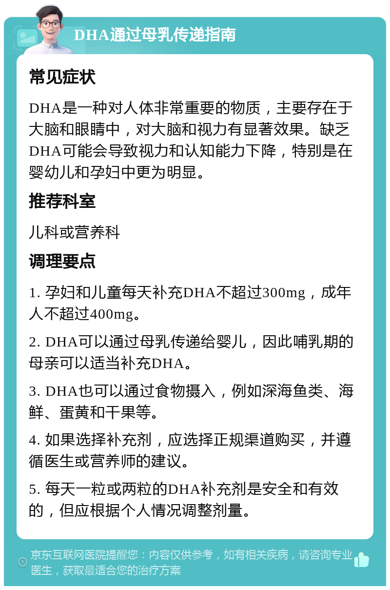 DHA通过母乳传递指南 常见症状 DHA是一种对人体非常重要的物质，主要存在于大脑和眼睛中，对大脑和视力有显著效果。缺乏DHA可能会导致视力和认知能力下降，特别是在婴幼儿和孕妇中更为明显。 推荐科室 儿科或营养科 调理要点 1. 孕妇和儿童每天补充DHA不超过300mg，成年人不超过400mg。 2. DHA可以通过母乳传递给婴儿，因此哺乳期的母亲可以适当补充DHA。 3. DHA也可以通过食物摄入，例如深海鱼类、海鲜、蛋黄和干果等。 4. 如果选择补充剂，应选择正规渠道购买，并遵循医生或营养师的建议。 5. 每天一粒或两粒的DHA补充剂是安全和有效的，但应根据个人情况调整剂量。