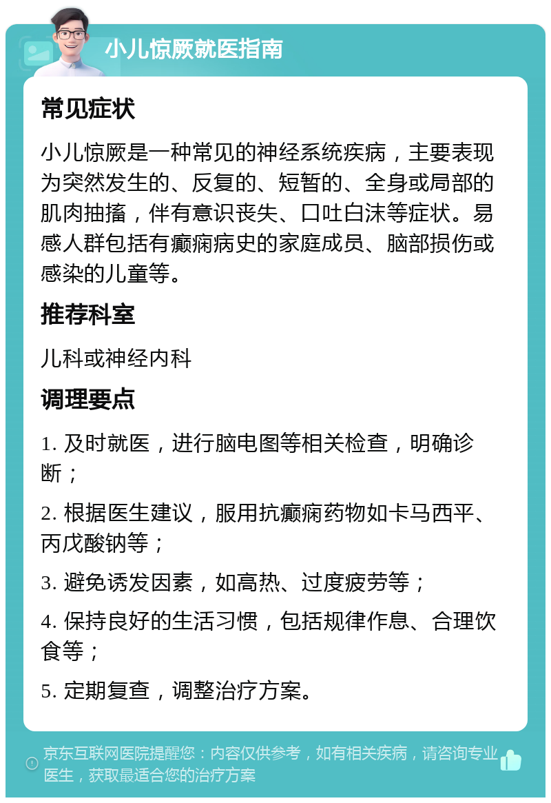 小儿惊厥就医指南 常见症状 小儿惊厥是一种常见的神经系统疾病，主要表现为突然发生的、反复的、短暂的、全身或局部的肌肉抽搐，伴有意识丧失、口吐白沫等症状。易感人群包括有癫痫病史的家庭成员、脑部损伤或感染的儿童等。 推荐科室 儿科或神经内科 调理要点 1. 及时就医，进行脑电图等相关检查，明确诊断； 2. 根据医生建议，服用抗癫痫药物如卡马西平、丙戊酸钠等； 3. 避免诱发因素，如高热、过度疲劳等； 4. 保持良好的生活习惯，包括规律作息、合理饮食等； 5. 定期复查，调整治疗方案。