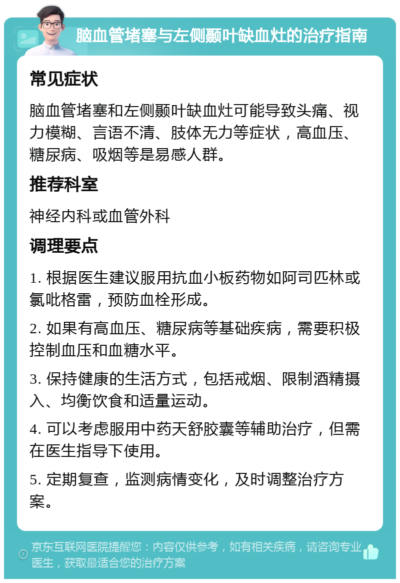 脑血管堵塞与左侧颞叶缺血灶的治疗指南 常见症状 脑血管堵塞和左侧颞叶缺血灶可能导致头痛、视力模糊、言语不清、肢体无力等症状，高血压、糖尿病、吸烟等是易感人群。 推荐科室 神经内科或血管外科 调理要点 1. 根据医生建议服用抗血小板药物如阿司匹林或氯吡格雷，预防血栓形成。 2. 如果有高血压、糖尿病等基础疾病，需要积极控制血压和血糖水平。 3. 保持健康的生活方式，包括戒烟、限制酒精摄入、均衡饮食和适量运动。 4. 可以考虑服用中药天舒胶囊等辅助治疗，但需在医生指导下使用。 5. 定期复查，监测病情变化，及时调整治疗方案。