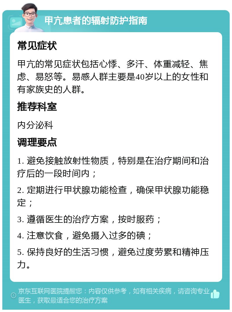 甲亢患者的辐射防护指南 常见症状 甲亢的常见症状包括心悸、多汗、体重减轻、焦虑、易怒等。易感人群主要是40岁以上的女性和有家族史的人群。 推荐科室 内分泌科 调理要点 1. 避免接触放射性物质，特别是在治疗期间和治疗后的一段时间内； 2. 定期进行甲状腺功能检查，确保甲状腺功能稳定； 3. 遵循医生的治疗方案，按时服药； 4. 注意饮食，避免摄入过多的碘； 5. 保持良好的生活习惯，避免过度劳累和精神压力。