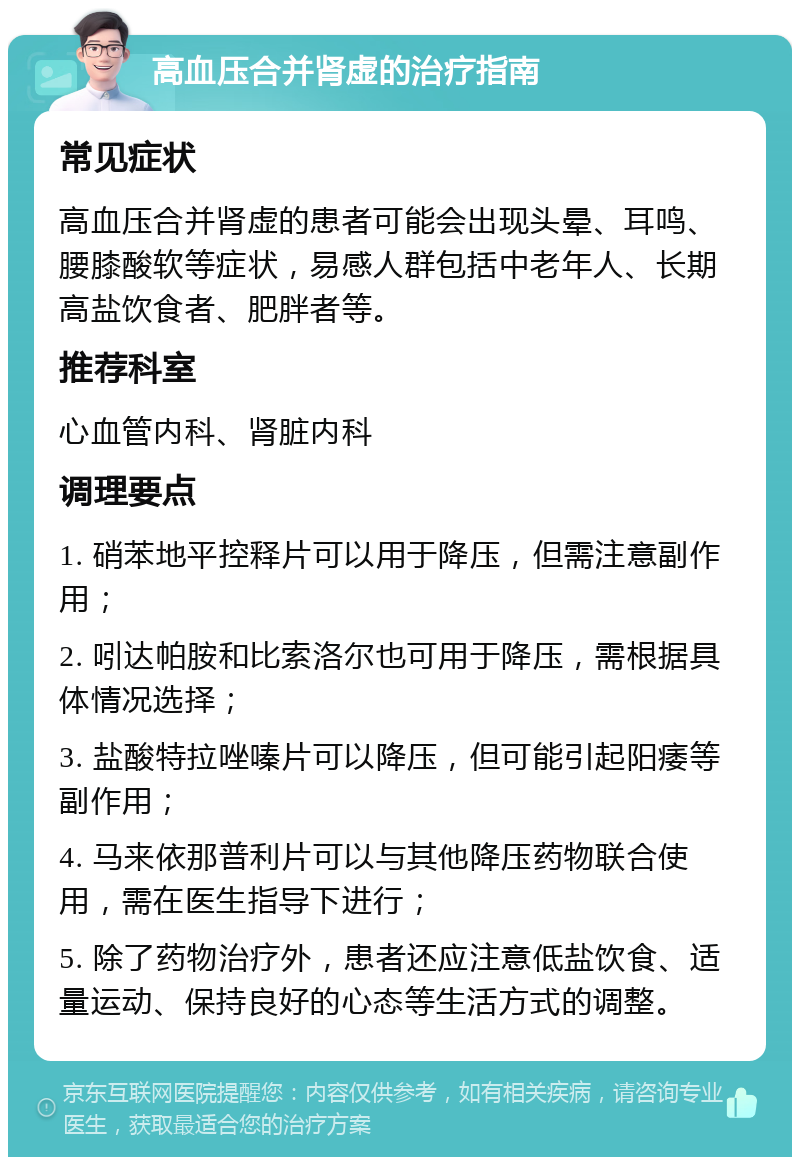 高血压合并肾虚的治疗指南 常见症状 高血压合并肾虚的患者可能会出现头晕、耳鸣、腰膝酸软等症状，易感人群包括中老年人、长期高盐饮食者、肥胖者等。 推荐科室 心血管内科、肾脏内科 调理要点 1. 硝苯地平控释片可以用于降压，但需注意副作用； 2. 吲达帕胺和比索洛尔也可用于降压，需根据具体情况选择； 3. 盐酸特拉唑嗪片可以降压，但可能引起阳痿等副作用； 4. 马来依那普利片可以与其他降压药物联合使用，需在医生指导下进行； 5. 除了药物治疗外，患者还应注意低盐饮食、适量运动、保持良好的心态等生活方式的调整。