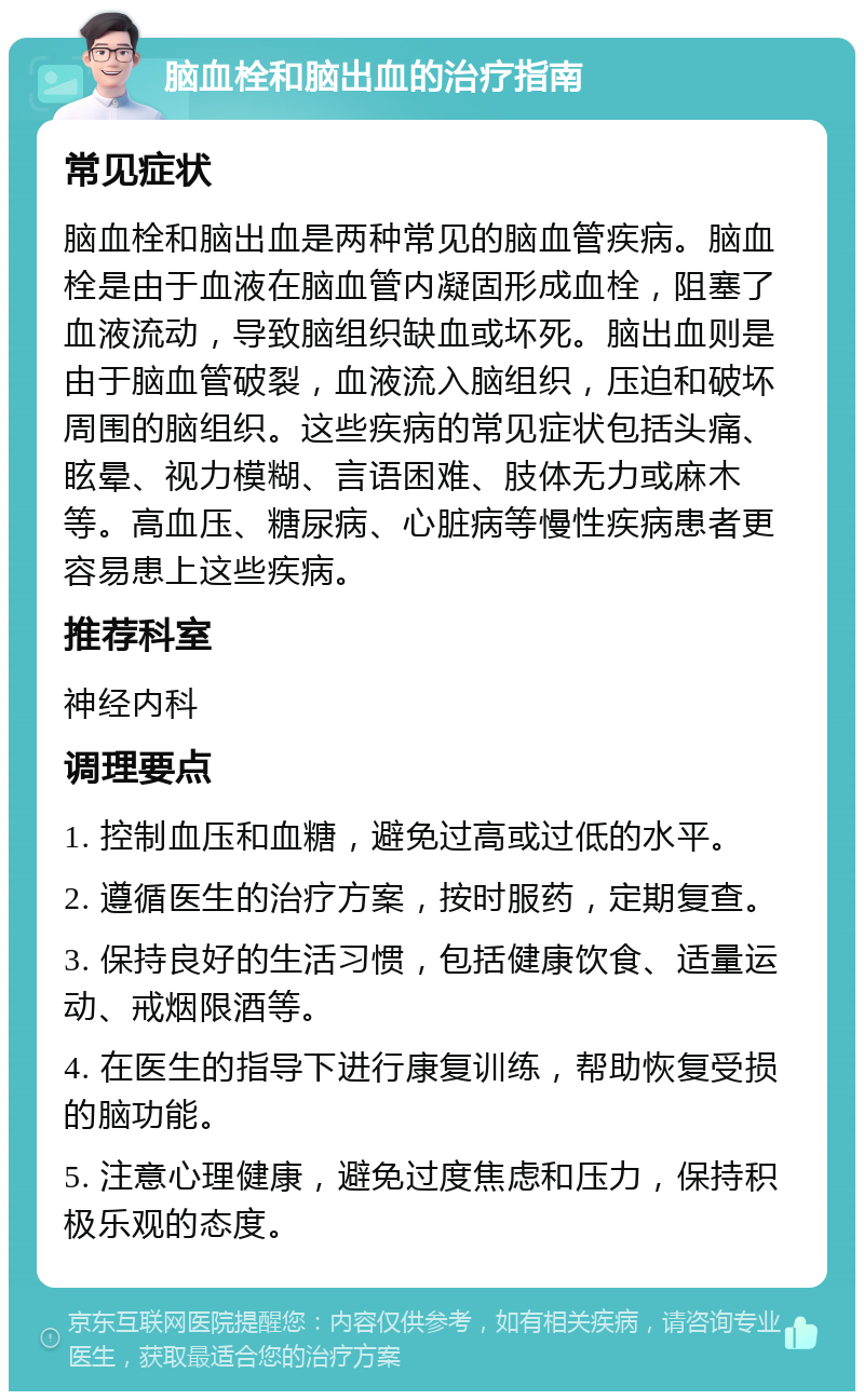 脑血栓和脑出血的治疗指南 常见症状 脑血栓和脑出血是两种常见的脑血管疾病。脑血栓是由于血液在脑血管内凝固形成血栓，阻塞了血液流动，导致脑组织缺血或坏死。脑出血则是由于脑血管破裂，血液流入脑组织，压迫和破坏周围的脑组织。这些疾病的常见症状包括头痛、眩晕、视力模糊、言语困难、肢体无力或麻木等。高血压、糖尿病、心脏病等慢性疾病患者更容易患上这些疾病。 推荐科室 神经内科 调理要点 1. 控制血压和血糖，避免过高或过低的水平。 2. 遵循医生的治疗方案，按时服药，定期复查。 3. 保持良好的生活习惯，包括健康饮食、适量运动、戒烟限酒等。 4. 在医生的指导下进行康复训练，帮助恢复受损的脑功能。 5. 注意心理健康，避免过度焦虑和压力，保持积极乐观的态度。