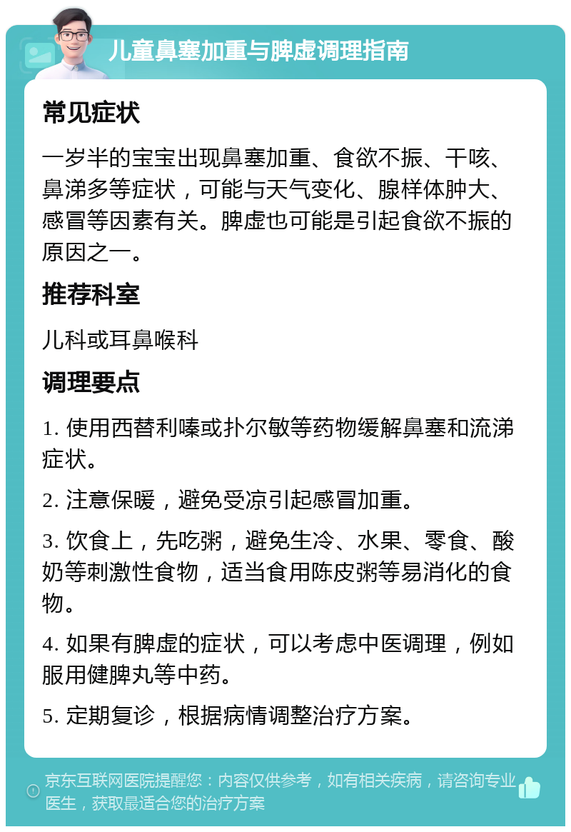 儿童鼻塞加重与脾虚调理指南 常见症状 一岁半的宝宝出现鼻塞加重、食欲不振、干咳、鼻涕多等症状，可能与天气变化、腺样体肿大、感冒等因素有关。脾虚也可能是引起食欲不振的原因之一。 推荐科室 儿科或耳鼻喉科 调理要点 1. 使用西替利嗪或扑尔敏等药物缓解鼻塞和流涕症状。 2. 注意保暖，避免受凉引起感冒加重。 3. 饮食上，先吃粥，避免生冷、水果、零食、酸奶等刺激性食物，适当食用陈皮粥等易消化的食物。 4. 如果有脾虚的症状，可以考虑中医调理，例如服用健脾丸等中药。 5. 定期复诊，根据病情调整治疗方案。