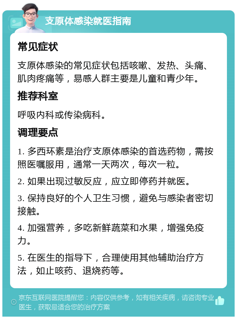 支原体感染就医指南 常见症状 支原体感染的常见症状包括咳嗽、发热、头痛、肌肉疼痛等，易感人群主要是儿童和青少年。 推荐科室 呼吸内科或传染病科。 调理要点 1. 多西环素是治疗支原体感染的首选药物，需按照医嘱服用，通常一天两次，每次一粒。 2. 如果出现过敏反应，应立即停药并就医。 3. 保持良好的个人卫生习惯，避免与感染者密切接触。 4. 加强营养，多吃新鲜蔬菜和水果，增强免疫力。 5. 在医生的指导下，合理使用其他辅助治疗方法，如止咳药、退烧药等。