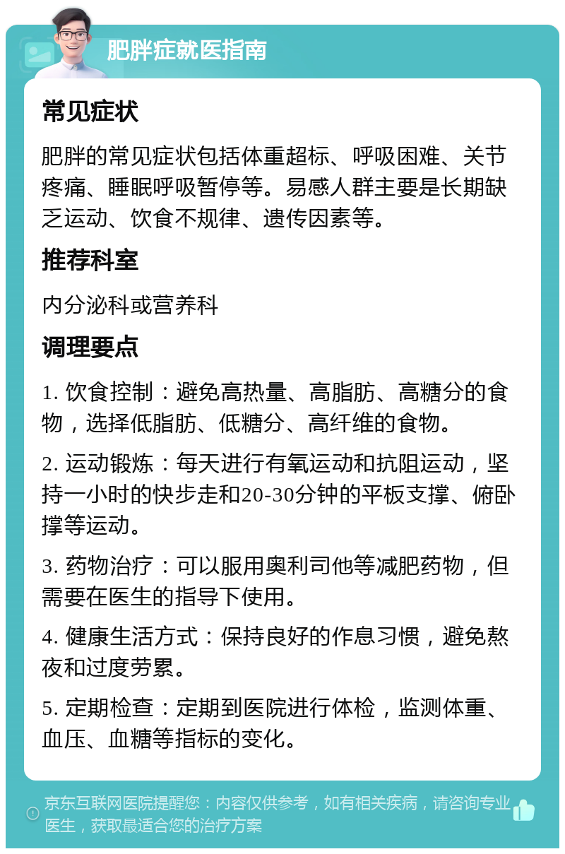 肥胖症就医指南 常见症状 肥胖的常见症状包括体重超标、呼吸困难、关节疼痛、睡眠呼吸暂停等。易感人群主要是长期缺乏运动、饮食不规律、遗传因素等。 推荐科室 内分泌科或营养科 调理要点 1. 饮食控制：避免高热量、高脂肪、高糖分的食物，选择低脂肪、低糖分、高纤维的食物。 2. 运动锻炼：每天进行有氧运动和抗阻运动，坚持一小时的快步走和20-30分钟的平板支撑、俯卧撑等运动。 3. 药物治疗：可以服用奥利司他等减肥药物，但需要在医生的指导下使用。 4. 健康生活方式：保持良好的作息习惯，避免熬夜和过度劳累。 5. 定期检查：定期到医院进行体检，监测体重、血压、血糖等指标的变化。