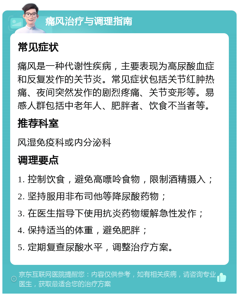 痛风治疗与调理指南 常见症状 痛风是一种代谢性疾病，主要表现为高尿酸血症和反复发作的关节炎。常见症状包括关节红肿热痛、夜间突然发作的剧烈疼痛、关节变形等。易感人群包括中老年人、肥胖者、饮食不当者等。 推荐科室 风湿免疫科或内分泌科 调理要点 1. 控制饮食，避免高嘌呤食物，限制酒精摄入； 2. 坚持服用非布司他等降尿酸药物； 3. 在医生指导下使用抗炎药物缓解急性发作； 4. 保持适当的体重，避免肥胖； 5. 定期复查尿酸水平，调整治疗方案。