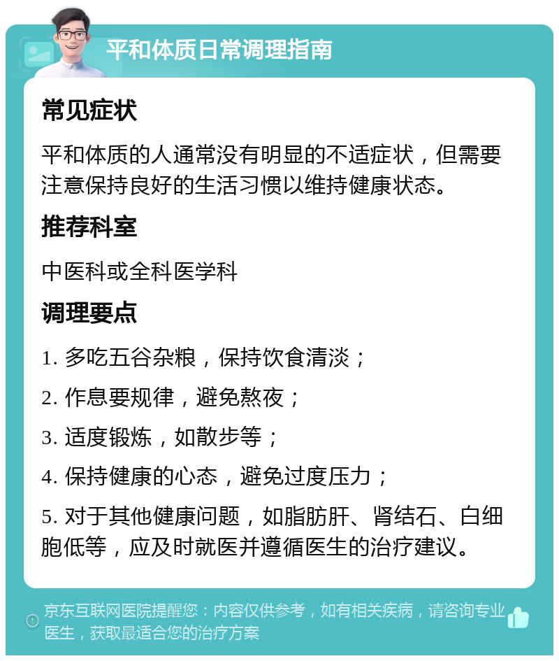 平和体质日常调理指南 常见症状 平和体质的人通常没有明显的不适症状，但需要注意保持良好的生活习惯以维持健康状态。 推荐科室 中医科或全科医学科 调理要点 1. 多吃五谷杂粮，保持饮食清淡； 2. 作息要规律，避免熬夜； 3. 适度锻炼，如散步等； 4. 保持健康的心态，避免过度压力； 5. 对于其他健康问题，如脂肪肝、肾结石、白细胞低等，应及时就医并遵循医生的治疗建议。