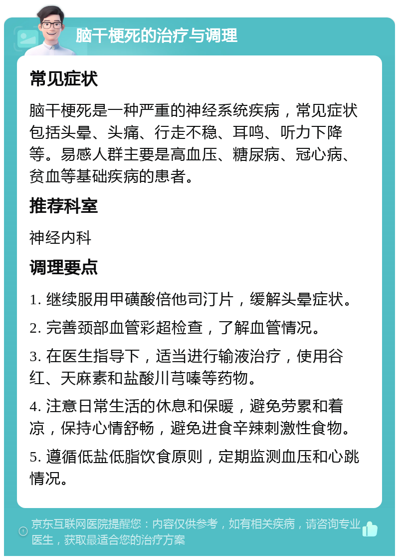 脑干梗死的治疗与调理 常见症状 脑干梗死是一种严重的神经系统疾病，常见症状包括头晕、头痛、行走不稳、耳鸣、听力下降等。易感人群主要是高血压、糖尿病、冠心病、贫血等基础疾病的患者。 推荐科室 神经内科 调理要点 1. 继续服用甲磺酸倍他司汀片，缓解头晕症状。 2. 完善颈部血管彩超检查，了解血管情况。 3. 在医生指导下，适当进行输液治疗，使用谷红、天麻素和盐酸川芎嗪等药物。 4. 注意日常生活的休息和保暖，避免劳累和着凉，保持心情舒畅，避免进食辛辣刺激性食物。 5. 遵循低盐低脂饮食原则，定期监测血压和心跳情况。