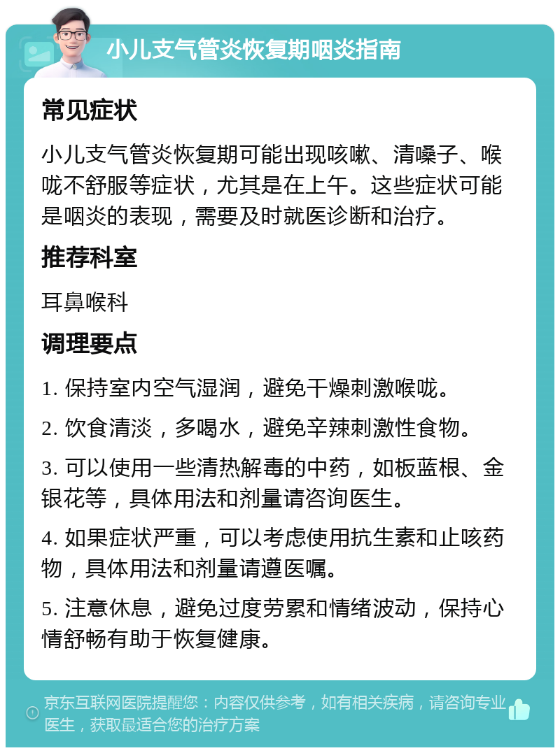 小儿支气管炎恢复期咽炎指南 常见症状 小儿支气管炎恢复期可能出现咳嗽、清嗓子、喉咙不舒服等症状，尤其是在上午。这些症状可能是咽炎的表现，需要及时就医诊断和治疗。 推荐科室 耳鼻喉科 调理要点 1. 保持室内空气湿润，避免干燥刺激喉咙。 2. 饮食清淡，多喝水，避免辛辣刺激性食物。 3. 可以使用一些清热解毒的中药，如板蓝根、金银花等，具体用法和剂量请咨询医生。 4. 如果症状严重，可以考虑使用抗生素和止咳药物，具体用法和剂量请遵医嘱。 5. 注意休息，避免过度劳累和情绪波动，保持心情舒畅有助于恢复健康。