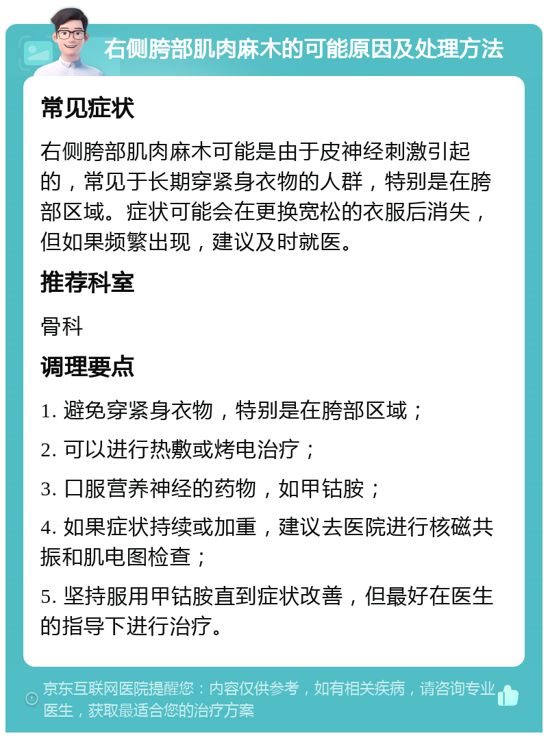 右侧胯部肌肉麻木的可能原因及处理方法 常见症状 右侧胯部肌肉麻木可能是由于皮神经刺激引起的，常见于长期穿紧身衣物的人群，特别是在胯部区域。症状可能会在更换宽松的衣服后消失，但如果频繁出现，建议及时就医。 推荐科室 骨科 调理要点 1. 避免穿紧身衣物，特别是在胯部区域； 2. 可以进行热敷或烤电治疗； 3. 口服营养神经的药物，如甲钴胺； 4. 如果症状持续或加重，建议去医院进行核磁共振和肌电图检查； 5. 坚持服用甲钴胺直到症状改善，但最好在医生的指导下进行治疗。