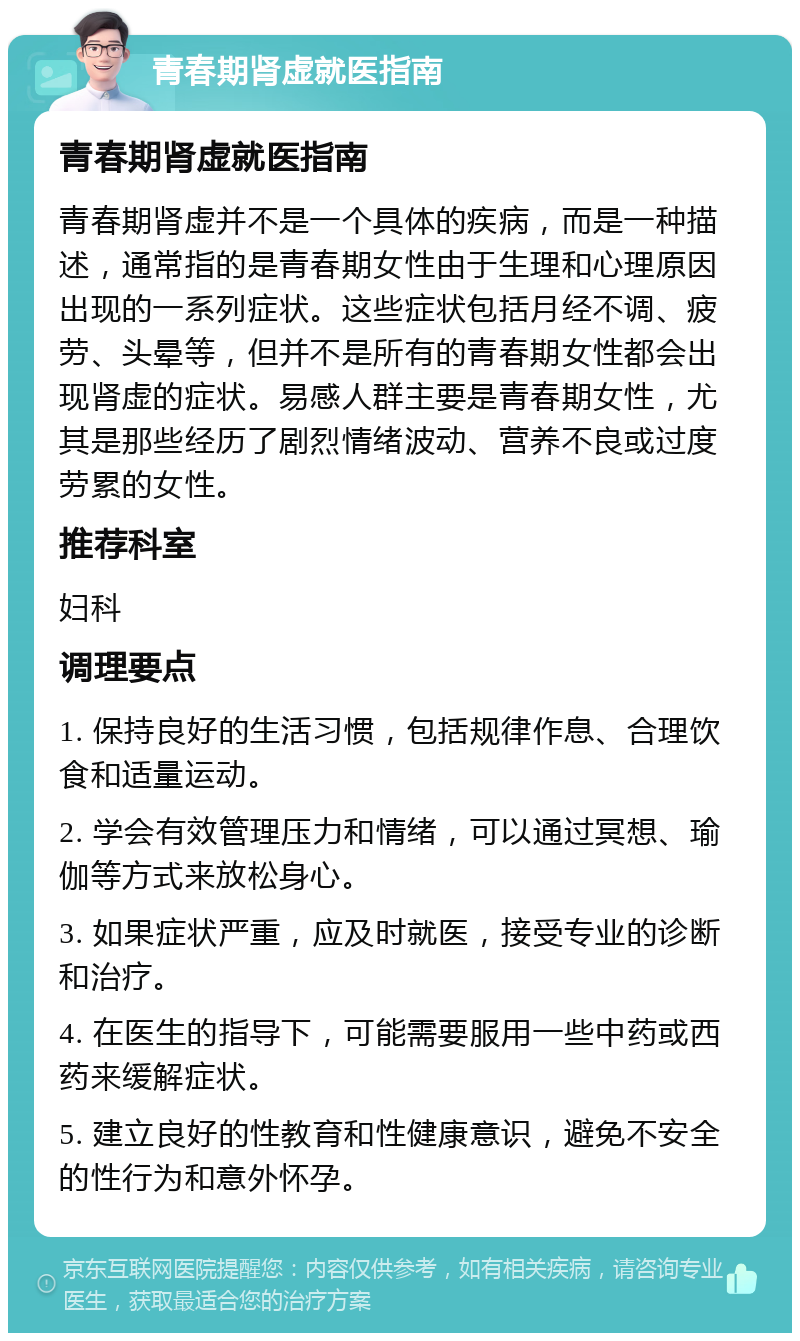 青春期肾虚就医指南 青春期肾虚就医指南 青春期肾虚并不是一个具体的疾病，而是一种描述，通常指的是青春期女性由于生理和心理原因出现的一系列症状。这些症状包括月经不调、疲劳、头晕等，但并不是所有的青春期女性都会出现肾虚的症状。易感人群主要是青春期女性，尤其是那些经历了剧烈情绪波动、营养不良或过度劳累的女性。 推荐科室 妇科 调理要点 1. 保持良好的生活习惯，包括规律作息、合理饮食和适量运动。 2. 学会有效管理压力和情绪，可以通过冥想、瑜伽等方式来放松身心。 3. 如果症状严重，应及时就医，接受专业的诊断和治疗。 4. 在医生的指导下，可能需要服用一些中药或西药来缓解症状。 5. 建立良好的性教育和性健康意识，避免不安全的性行为和意外怀孕。