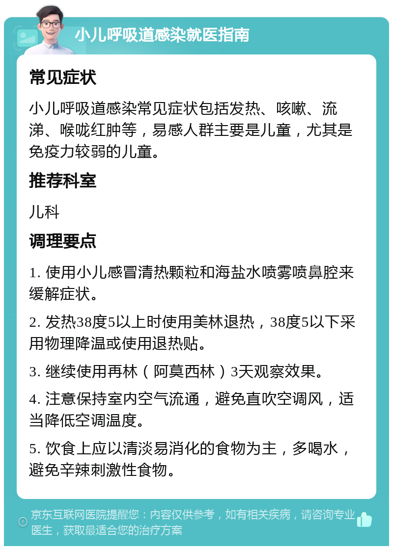 小儿呼吸道感染就医指南 常见症状 小儿呼吸道感染常见症状包括发热、咳嗽、流涕、喉咙红肿等，易感人群主要是儿童，尤其是免疫力较弱的儿童。 推荐科室 儿科 调理要点 1. 使用小儿感冒清热颗粒和海盐水喷雾喷鼻腔来缓解症状。 2. 发热38度5以上时使用美林退热，38度5以下采用物理降温或使用退热贴。 3. 继续使用再林（阿莫西林）3天观察效果。 4. 注意保持室内空气流通，避免直吹空调风，适当降低空调温度。 5. 饮食上应以清淡易消化的食物为主，多喝水，避免辛辣刺激性食物。