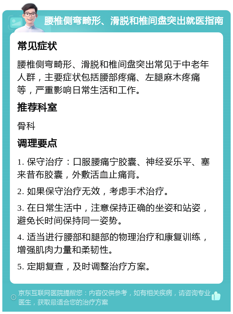 腰椎侧弯畸形、滑脱和椎间盘突出就医指南 常见症状 腰椎侧弯畸形、滑脱和椎间盘突出常见于中老年人群，主要症状包括腰部疼痛、左腿麻木疼痛等，严重影响日常生活和工作。 推荐科室 骨科 调理要点 1. 保守治疗：口服腰痛宁胶囊、神经妥乐平、塞来昔布胶囊，外敷活血止痛膏。 2. 如果保守治疗无效，考虑手术治疗。 3. 在日常生活中，注意保持正确的坐姿和站姿，避免长时间保持同一姿势。 4. 适当进行腰部和腿部的物理治疗和康复训练，增强肌肉力量和柔韧性。 5. 定期复查，及时调整治疗方案。