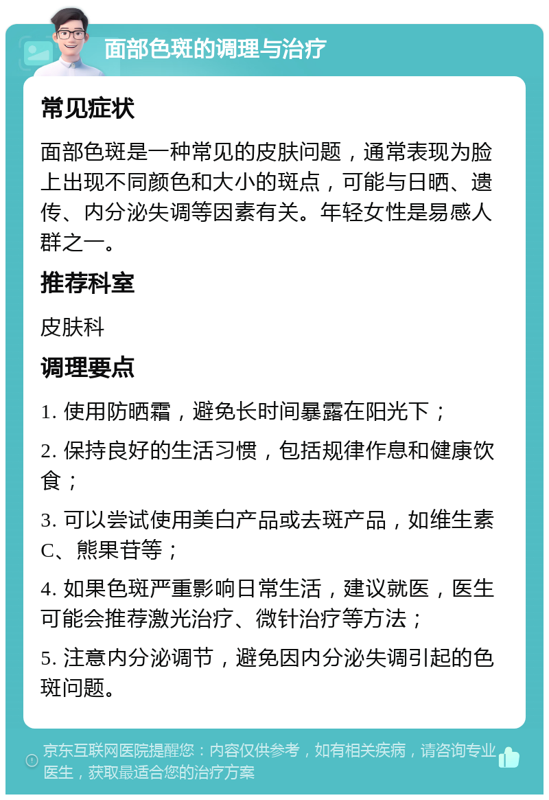 面部色斑的调理与治疗 常见症状 面部色斑是一种常见的皮肤问题，通常表现为脸上出现不同颜色和大小的斑点，可能与日晒、遗传、内分泌失调等因素有关。年轻女性是易感人群之一。 推荐科室 皮肤科 调理要点 1. 使用防晒霜，避免长时间暴露在阳光下； 2. 保持良好的生活习惯，包括规律作息和健康饮食； 3. 可以尝试使用美白产品或去斑产品，如维生素C、熊果苷等； 4. 如果色斑严重影响日常生活，建议就医，医生可能会推荐激光治疗、微针治疗等方法； 5. 注意内分泌调节，避免因内分泌失调引起的色斑问题。