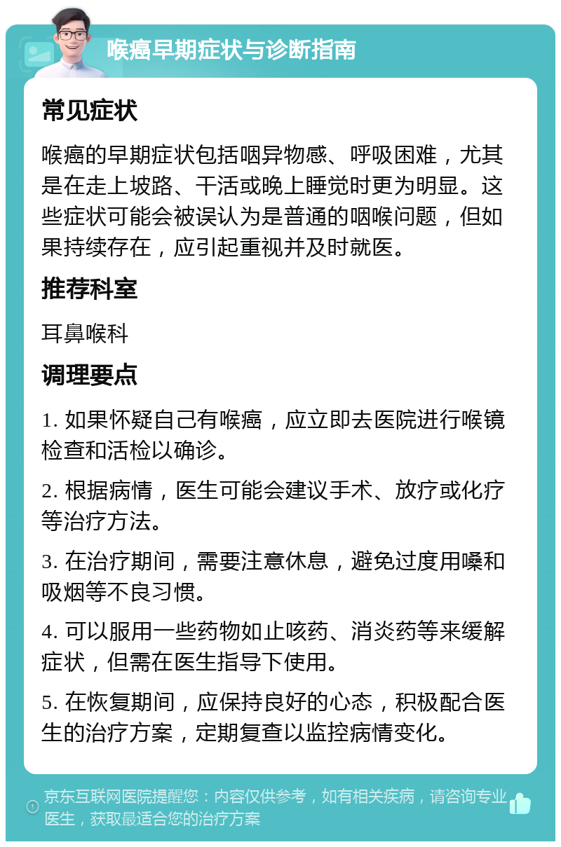 喉癌早期症状与诊断指南 常见症状 喉癌的早期症状包括咽异物感、呼吸困难，尤其是在走上坡路、干活或晚上睡觉时更为明显。这些症状可能会被误认为是普通的咽喉问题，但如果持续存在，应引起重视并及时就医。 推荐科室 耳鼻喉科 调理要点 1. 如果怀疑自己有喉癌，应立即去医院进行喉镜检查和活检以确诊。 2. 根据病情，医生可能会建议手术、放疗或化疗等治疗方法。 3. 在治疗期间，需要注意休息，避免过度用嗓和吸烟等不良习惯。 4. 可以服用一些药物如止咳药、消炎药等来缓解症状，但需在医生指导下使用。 5. 在恢复期间，应保持良好的心态，积极配合医生的治疗方案，定期复查以监控病情变化。