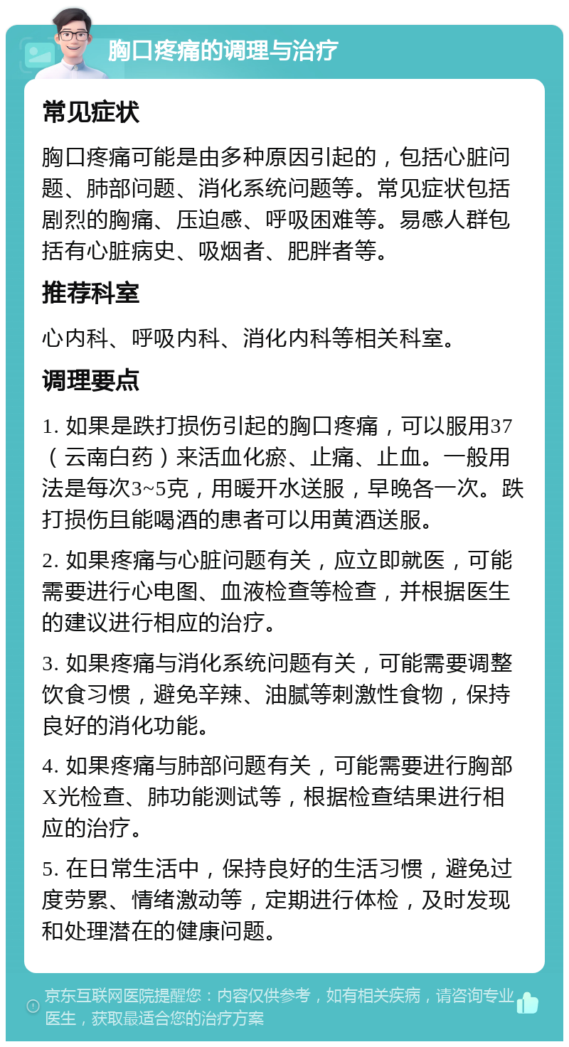 胸口疼痛的调理与治疗 常见症状 胸口疼痛可能是由多种原因引起的，包括心脏问题、肺部问题、消化系统问题等。常见症状包括剧烈的胸痛、压迫感、呼吸困难等。易感人群包括有心脏病史、吸烟者、肥胖者等。 推荐科室 心内科、呼吸内科、消化内科等相关科室。 调理要点 1. 如果是跌打损伤引起的胸口疼痛，可以服用37（云南白药）来活血化瘀、止痛、止血。一般用法是每次3~5克，用暖开水送服，早晚各一次。跌打损伤且能喝酒的患者可以用黄酒送服。 2. 如果疼痛与心脏问题有关，应立即就医，可能需要进行心电图、血液检查等检查，并根据医生的建议进行相应的治疗。 3. 如果疼痛与消化系统问题有关，可能需要调整饮食习惯，避免辛辣、油腻等刺激性食物，保持良好的消化功能。 4. 如果疼痛与肺部问题有关，可能需要进行胸部X光检查、肺功能测试等，根据检查结果进行相应的治疗。 5. 在日常生活中，保持良好的生活习惯，避免过度劳累、情绪激动等，定期进行体检，及时发现和处理潜在的健康问题。