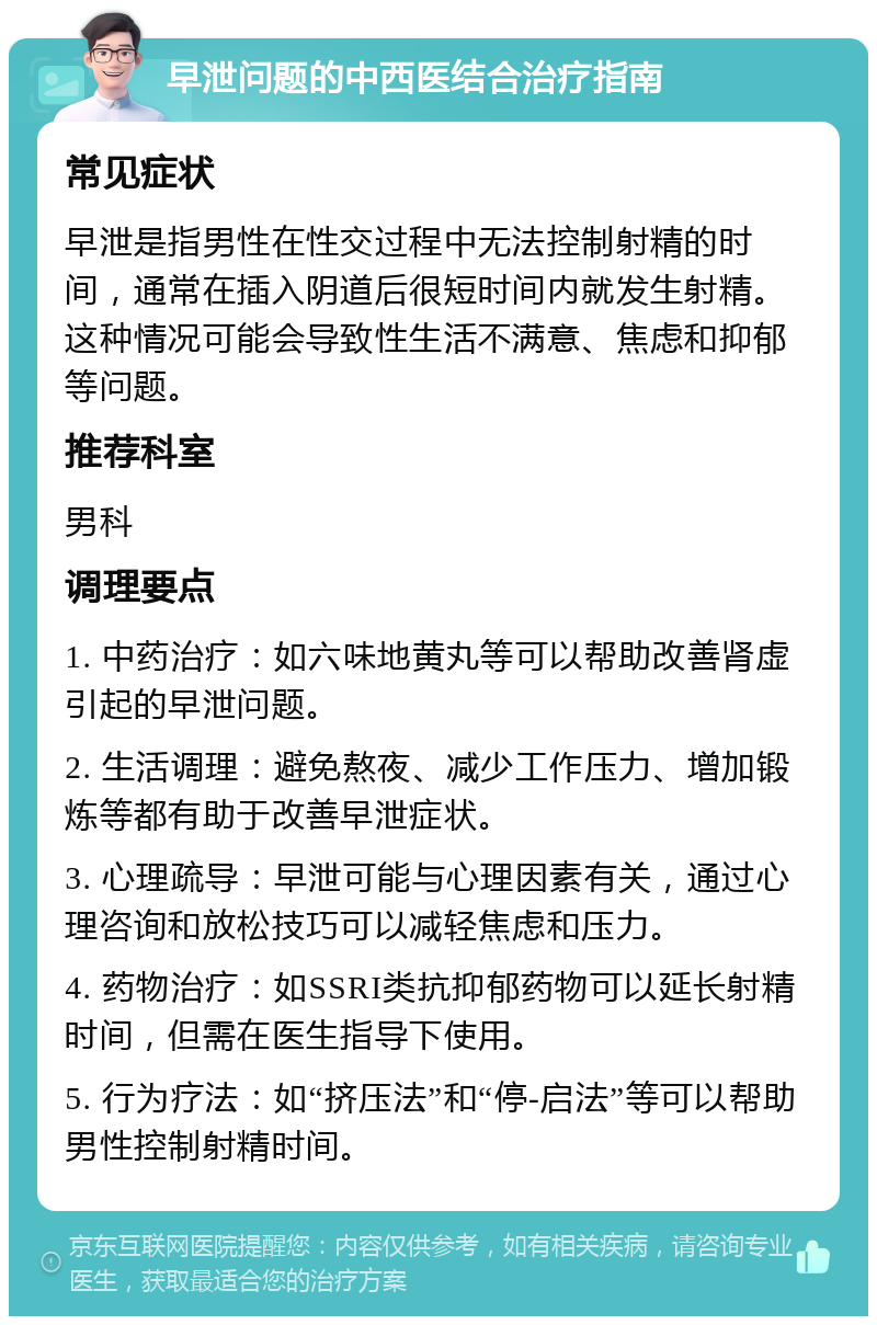 早泄问题的中西医结合治疗指南 常见症状 早泄是指男性在性交过程中无法控制射精的时间，通常在插入阴道后很短时间内就发生射精。这种情况可能会导致性生活不满意、焦虑和抑郁等问题。 推荐科室 男科 调理要点 1. 中药治疗：如六味地黄丸等可以帮助改善肾虚引起的早泄问题。 2. 生活调理：避免熬夜、减少工作压力、增加锻炼等都有助于改善早泄症状。 3. 心理疏导：早泄可能与心理因素有关，通过心理咨询和放松技巧可以减轻焦虑和压力。 4. 药物治疗：如SSRI类抗抑郁药物可以延长射精时间，但需在医生指导下使用。 5. 行为疗法：如“挤压法”和“停-启法”等可以帮助男性控制射精时间。