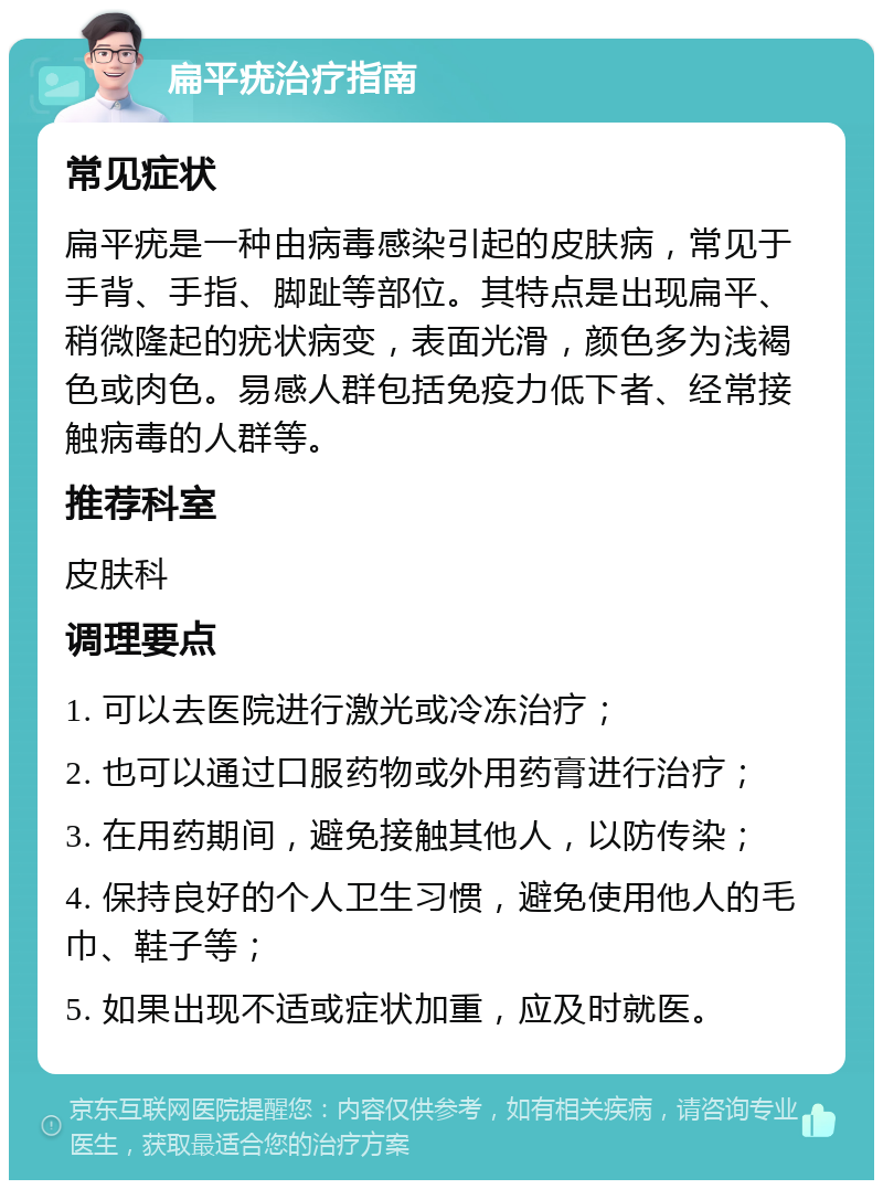 扁平疣治疗指南 常见症状 扁平疣是一种由病毒感染引起的皮肤病，常见于手背、手指、脚趾等部位。其特点是出现扁平、稍微隆起的疣状病变，表面光滑，颜色多为浅褐色或肉色。易感人群包括免疫力低下者、经常接触病毒的人群等。 推荐科室 皮肤科 调理要点 1. 可以去医院进行激光或冷冻治疗； 2. 也可以通过口服药物或外用药膏进行治疗； 3. 在用药期间，避免接触其他人，以防传染； 4. 保持良好的个人卫生习惯，避免使用他人的毛巾、鞋子等； 5. 如果出现不适或症状加重，应及时就医。