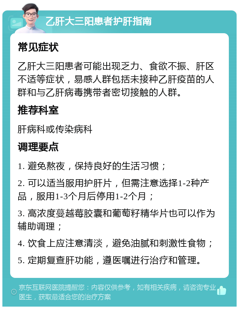 乙肝大三阳患者护肝指南 常见症状 乙肝大三阳患者可能出现乏力、食欲不振、肝区不适等症状，易感人群包括未接种乙肝疫苗的人群和与乙肝病毒携带者密切接触的人群。 推荐科室 肝病科或传染病科 调理要点 1. 避免熬夜，保持良好的生活习惯； 2. 可以适当服用护肝片，但需注意选择1-2种产品，服用1-3个月后停用1-2个月； 3. 高浓度蔓越莓胶囊和葡萄籽精华片也可以作为辅助调理； 4. 饮食上应注意清淡，避免油腻和刺激性食物； 5. 定期复查肝功能，遵医嘱进行治疗和管理。