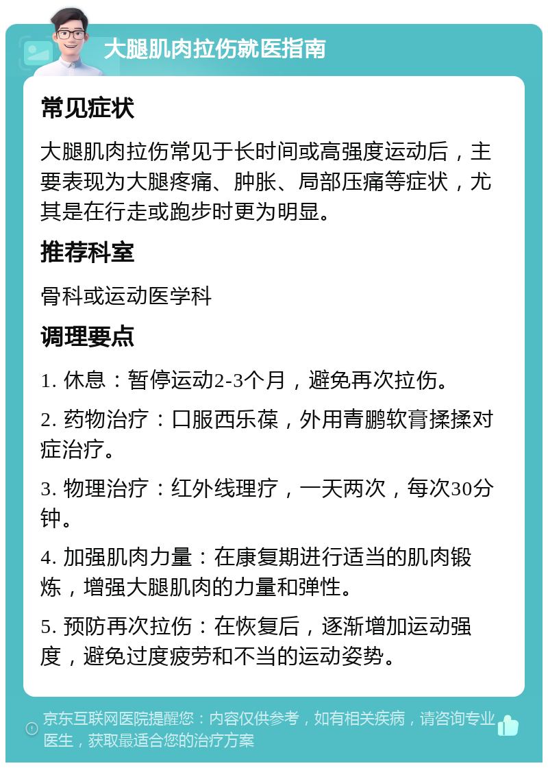 大腿肌肉拉伤就医指南 常见症状 大腿肌肉拉伤常见于长时间或高强度运动后，主要表现为大腿疼痛、肿胀、局部压痛等症状，尤其是在行走或跑步时更为明显。 推荐科室 骨科或运动医学科 调理要点 1. 休息：暂停运动2-3个月，避免再次拉伤。 2. 药物治疗：口服西乐葆，外用青鹏软膏揉揉对症治疗。 3. 物理治疗：红外线理疗，一天两次，每次30分钟。 4. 加强肌肉力量：在康复期进行适当的肌肉锻炼，增强大腿肌肉的力量和弹性。 5. 预防再次拉伤：在恢复后，逐渐增加运动强度，避免过度疲劳和不当的运动姿势。